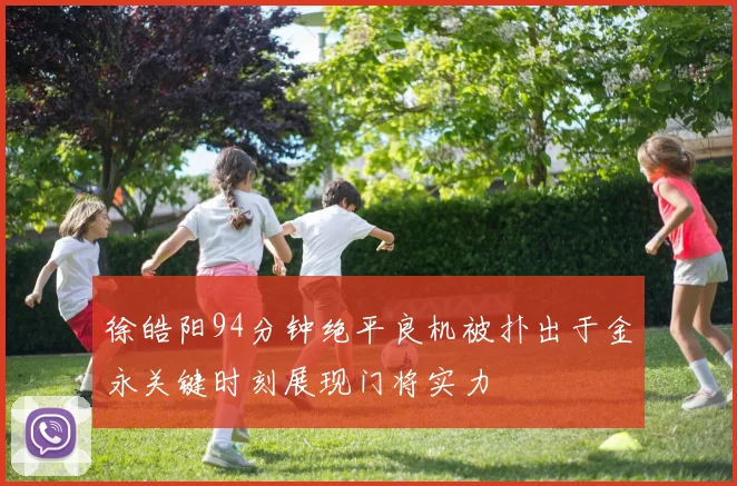 徐皓阳94分钟绝平良机被扑出于金永关键时刻展现门将实力