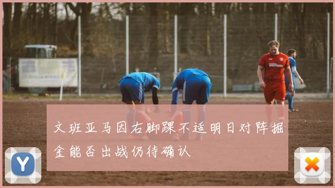 文班亚马因右脚踝不适明日对阵掘金能否出战仍待确认