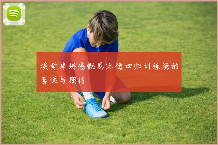 埃奇库姆感慨恩比德回归训练场的喜悦与期待