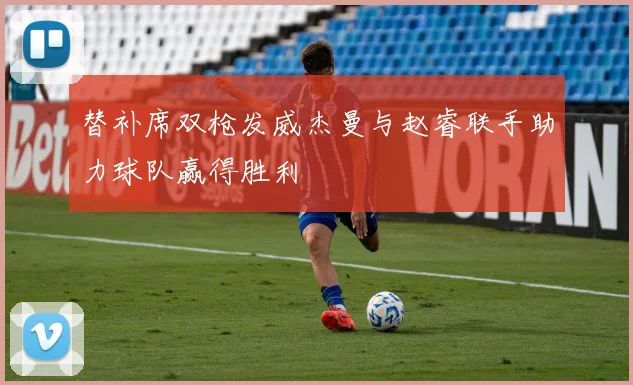 替补席双枪发威杰曼与赵睿联手助力球队赢得胜利