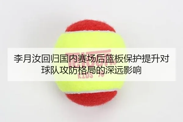 李月汝回归国内赛场后篮板保护提升对球队攻防格局的深远影响